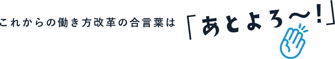 これからの働き方改革の合言葉は「あとよろ～！」